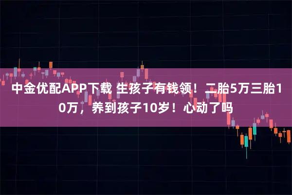 中金优配APP下载 生孩子有钱领！二胎5万三胎10万，养到孩子10岁！心动了吗