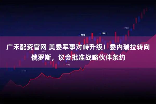 广禾配资官网 美委军事对峙升级!委内瑞拉转向俄罗斯,议会批准战略伙伴条约