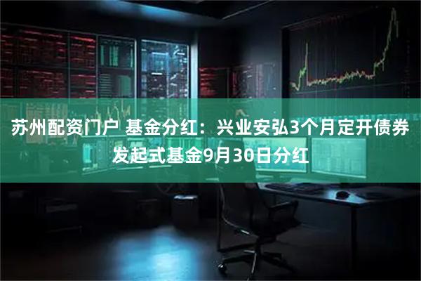 苏州配资门户 基金分红：兴业安弘3个月定开债券发起式基金9月30日分红