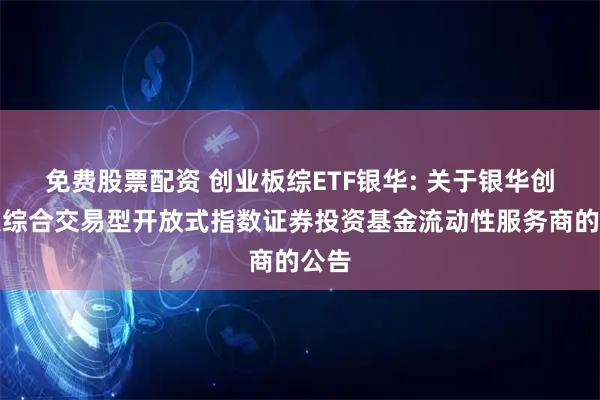 免费股票配资 创业板综ETF银华: 关于银华创业板综合交易型开放式指数证券投资基金流动性服务商的公告