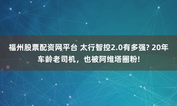 福州股票配资网平台 太行智控2.0有多强? 20年车龄老司机,也被阿维塔圈粉!
