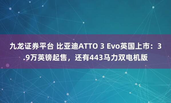 九龙证券平台 比亚迪ATTO 3 Evo英国上市：3.9万英镑起售，还有443马力双电机版