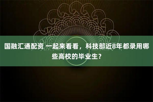 国融汇通配资 一起来看看，科技部近8年都录用哪些高校的毕业生？