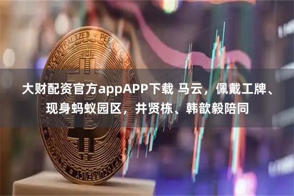 大财配资官方appAPP下载 马云,佩戴工牌、现身蚂蚁园区,井贤栋、韩歆毅陪同