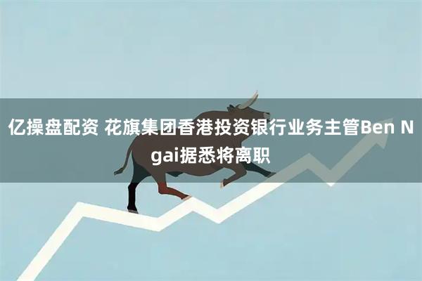 亿操盘配资 花旗集团香港投资银行业务主管Ben Ngai据悉将离职