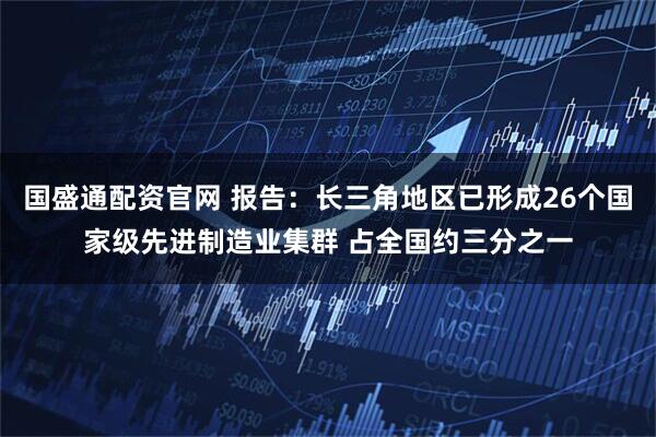 国盛通配资官网 报告：长三角地区已形成26个国家级先进制造业集群 占全国约三分之一