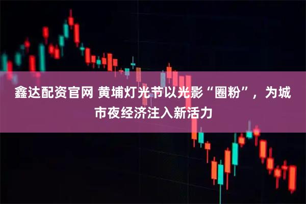 鑫达配资官网 黄埔灯光节以光影“圈粉”，为城市夜经济注入新活力