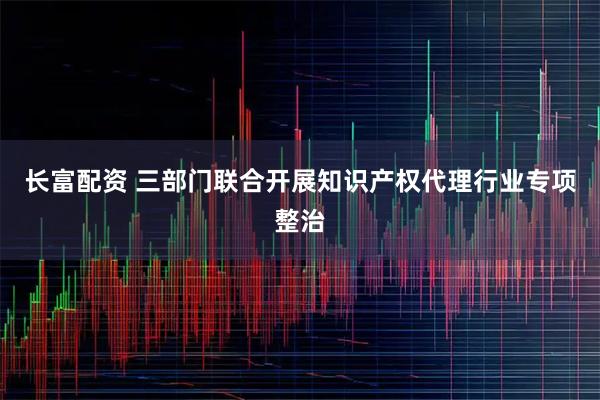 长富配资 三部门联合开展知识产权代理行业专项整治