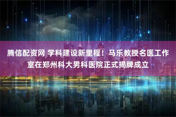 腾信配资网 学科建设新里程！马乐教授名医工作室在郑州科大男科医院正式揭牌成立