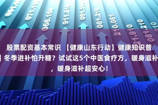 股票配资基本常识 【健康山东行动】健康知识普及行动|冬季进补怕升糖?试试这5个中医食疗方,暖身滋补超安心!
