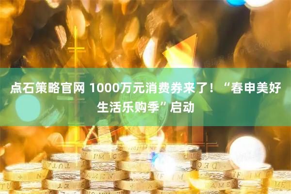 点石策略官网 1000万元消费券来了！“春申美好生活乐购季”启动