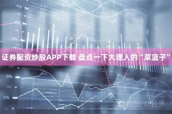 证券配资炒股APP下载 盘点一下大理人的“菜篮子”