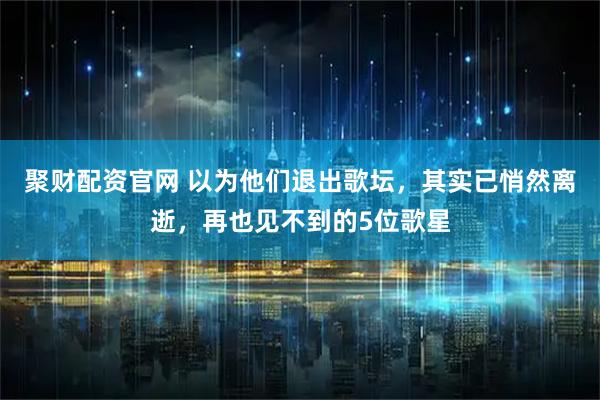 聚财配资官网 以为他们退出歌坛，其实已悄然离逝，再也见不到的5位歌星