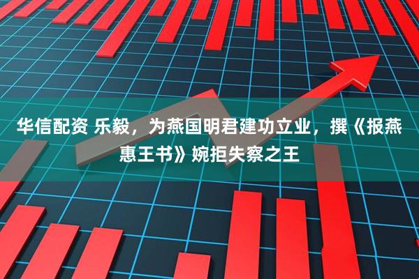 华信配资 乐毅，为燕国明君建功立业，撰《报燕惠王书》婉拒失察之王