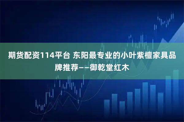 期货配资114平台 东阳最专业的小叶紫檀家具品牌推荐——御乾堂红木