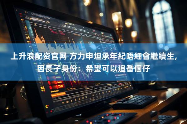 上升浪配资官网 方力申坦承年紀唔細會繼續生,因長子身份：希望可以追番個仔