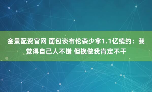 金景配资官网 面包谈布伦森少拿1.1亿续约：我觉得自己人不错 但换做我肯定不干