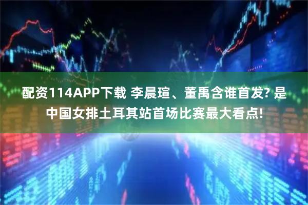 配资114APP下载 李晨瑄、董禹含谁首发? 是中国女排土耳其站首场比赛最大看点!