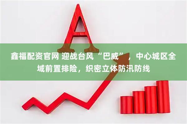 鑫福配资官网 迎战台风 “巴威” ，中心城区全域前置排险，织密立体防汛防线