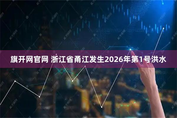 旗开网官网 浙江省甬江发生2026年第1号洪水
