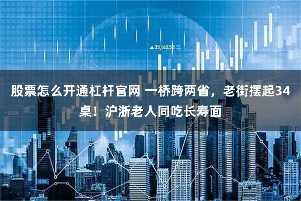股票怎么开通杠杆官网 一桥跨两省，老街摆起34桌！沪浙老人同吃长寿面